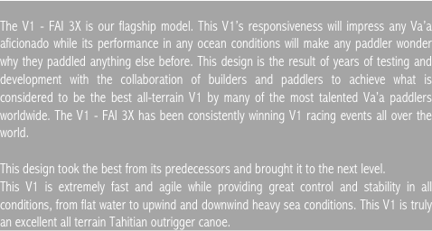


The V1 - FAI 3X is our flagship model. This V1’s responsiveness will impress any Va’a aficionado while its performance in any ocean conditions will make any paddler wonder why they paddled anything else before. This design is the result of years of testing and development with the collaboration of builders and paddlers to achieve what is considered to be the best all-terrain V1 by many of the most talented Va’a paddlers worldwide. The V1 - FAI 3X has been consistently winning V1 racing events all over the world.

This design took the best from its predecessors and brought it to the next level. 
This V1 is extremely fast and agile while providing great control and stability in all conditions, from flat water to upwind and downwind heavy sea conditions. This V1 is truly an excellent all terrain Tahitian outrigger canoe.